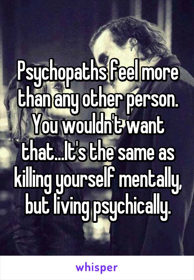 Psychopaths feel more than any other person. You wouldn't want that...It's the same as killing yourself mentally, but living psychically.