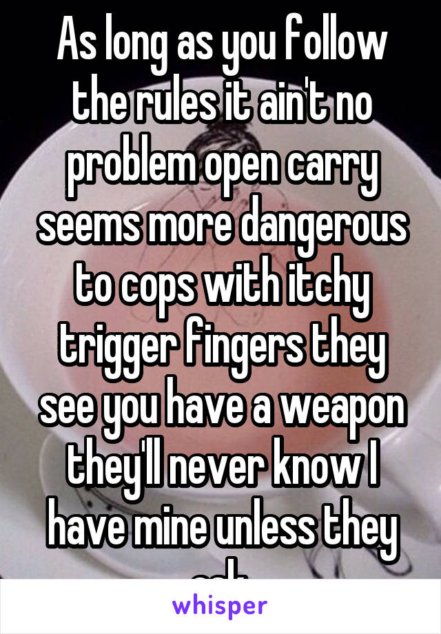 As long as you follow the rules it ain't no problem open carry seems more dangerous to cops with itchy trigger fingers they see you have a weapon they'll never know I have mine unless they ask 