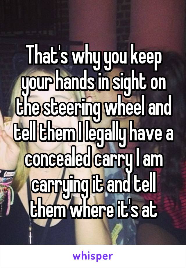 That's why you keep your hands in sight on the steering wheel and tell them I legally have a concealed carry I am carrying it and tell them where it's at