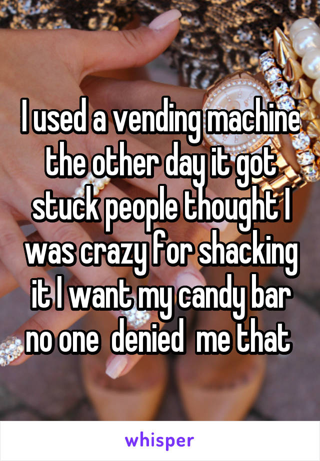 I used a vending machine the other day it got stuck people thought I was crazy for shacking it I want my candy bar no one  denied  me that 