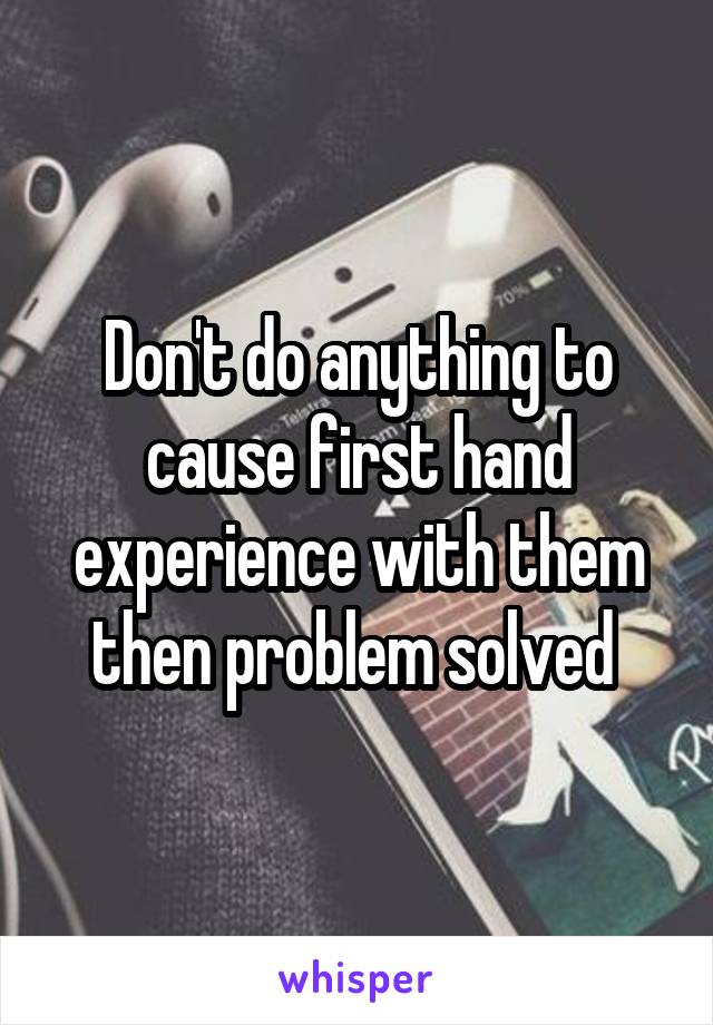 Don't do anything to cause first hand experience with them then problem solved 