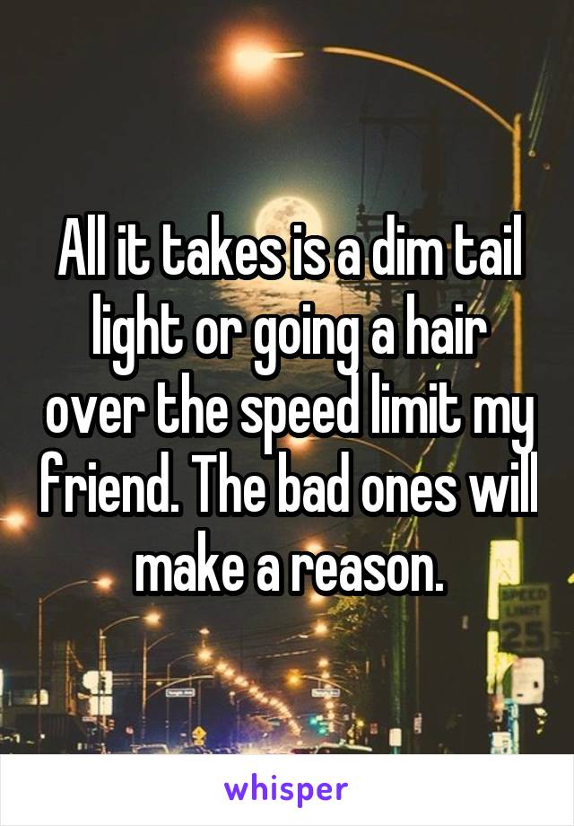 All it takes is a dim tail light or going a hair over the speed limit my friend. The bad ones will make a reason.