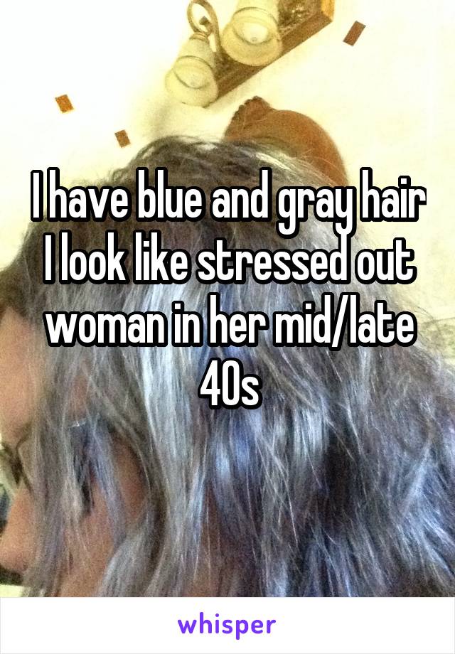 I have blue and gray hair
I look like stressed out woman in her mid/late 40s
 