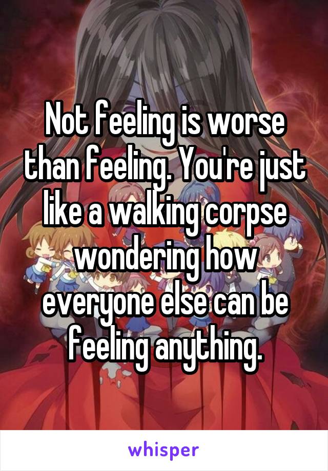 Not feeling is worse than feeling. You're just like a walking corpse wondering how everyone else can be feeling anything.