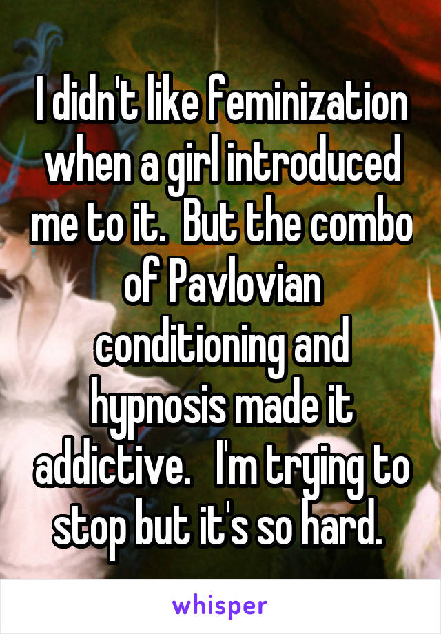 I didn't like feminization when a girl introduced me to it.  But the combo of Pavlovian conditioning and hypnosis made it addictive.   I'm trying to stop but it's so hard. 