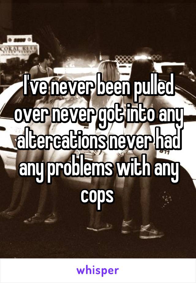 I've never been pulled over never got into any altercations never had any problems with any cops 