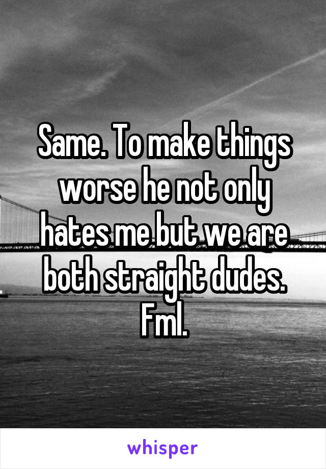 Same. To make things worse he not only hates me but we are both straight dudes. Fml.