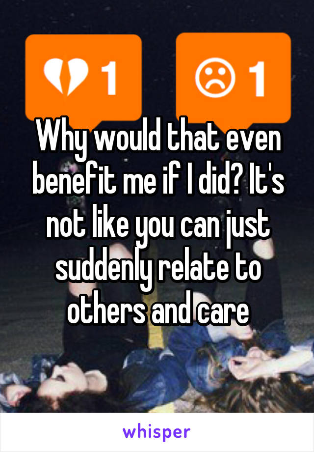 Why would that even benefit me if I did? It's not like you can just suddenly relate to others and care