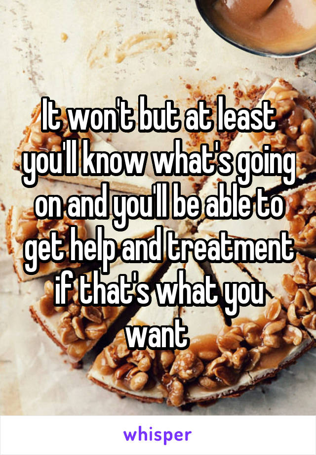 It won't but at least you'll know what's going on and you'll be able to get help and treatment if that's what you want 