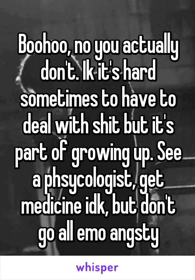 Boohoo, no you actually don't. Ik it's hard sometimes to have to deal with shit but it's part of growing up. See a phsycologist, get medicine idk, but don't go all emo angsty