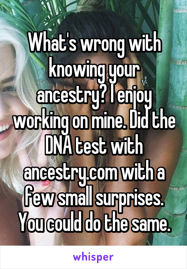 What's wrong with knowing your ancestry? I enjoy working on mine. Did the DNA test with ancestry.com with a few small surprises. You could do the same.