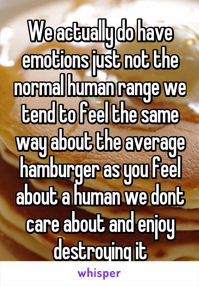 We actually do have emotions just not the normal human range we tend to feel the same way about the average hamburger as you feel about a human we dont care about and enjoy destroying it