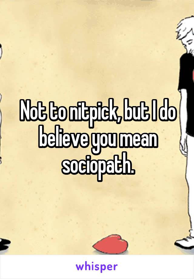 Not to nitpick, but I do believe you mean sociopath.