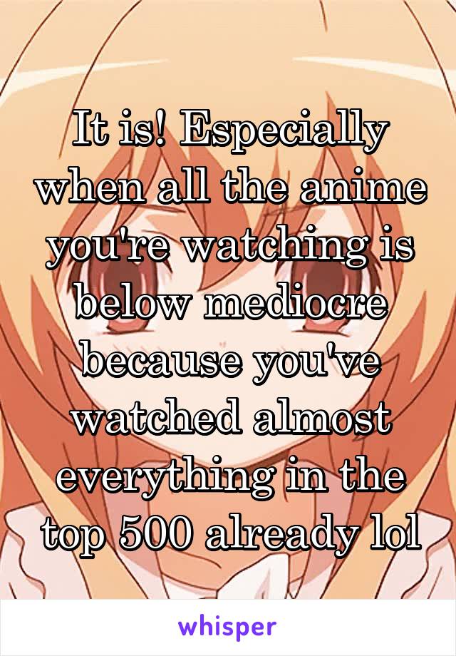 It is! Especially when all the anime you're watching is below mediocre because you've watched almost everything in the top 500 already lol