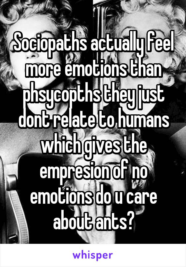 Sociopaths actually feel more emotions than phsycopths they just dont relate to humans which gives the empresion of no emotions do u care about ants?