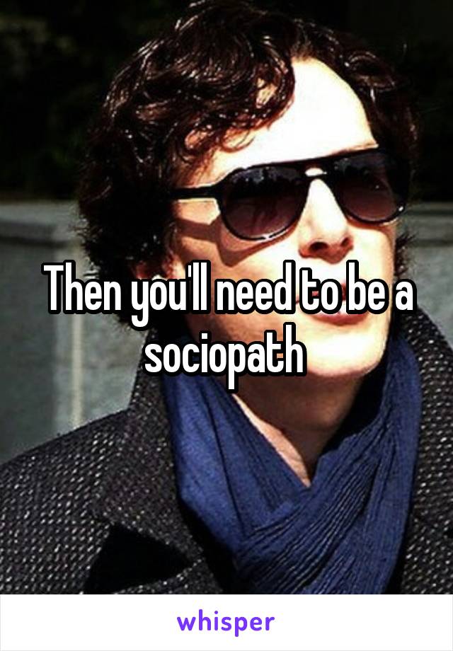 Then you'll need to be a sociopath 