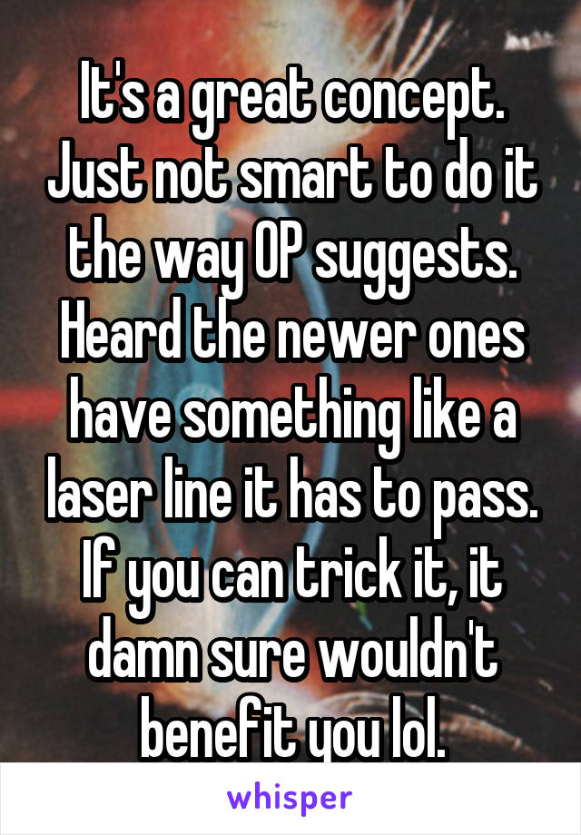 It's a great concept. Just not smart to do it the way OP suggests. Heard the newer ones have something like a laser line it has to pass. If you can trick it, it damn sure wouldn't benefit you lol.