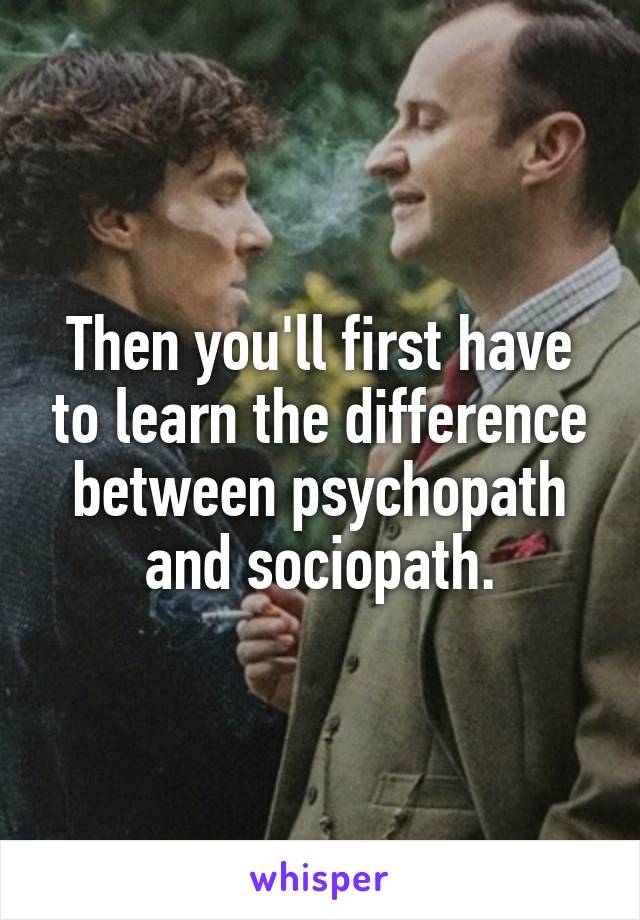 Then you'll first have to learn the difference between psychopath and sociopath.