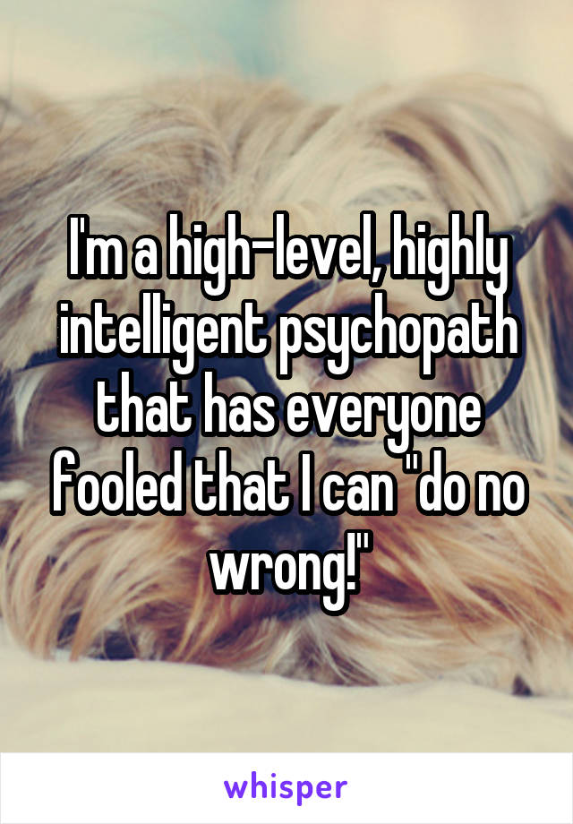 I'm a high-level, highly intelligent psychopath that has everyone fooled that I can "do no wrong!"