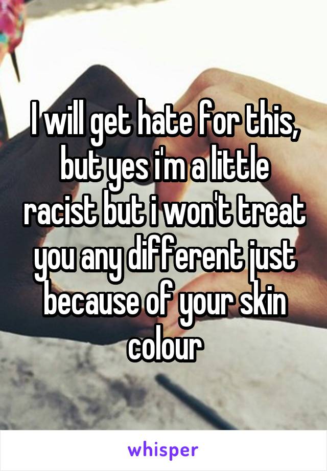 I will get hate for this, but yes i'm a little racist but i won't treat you any different just because of your skin colour