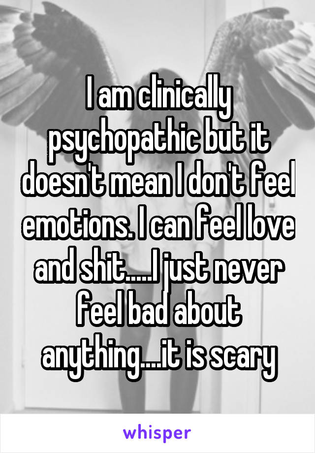 I am clinically psychopathic but it doesn't mean I don't feel emotions. I can feel love and shit.....I just never feel bad about anything....it is scary