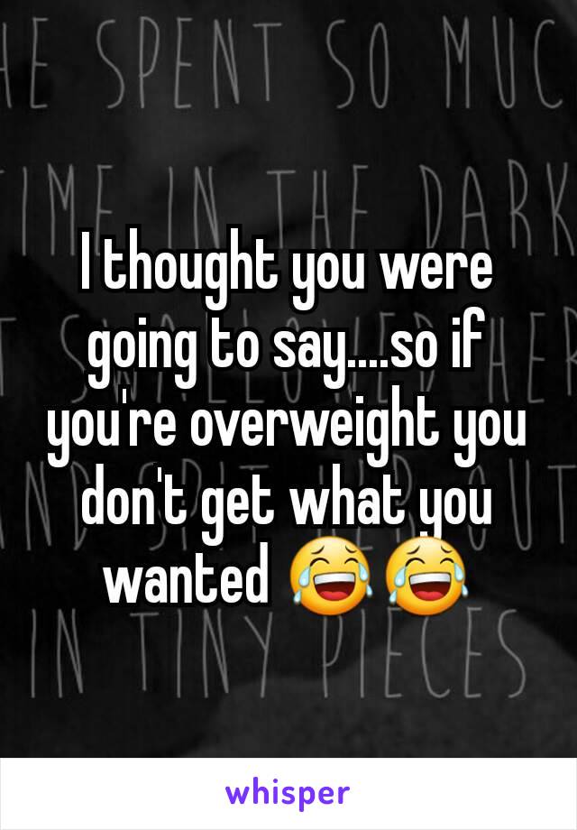 I thought you were going to say....so if you're overweight you don't get what you wanted 😂😂