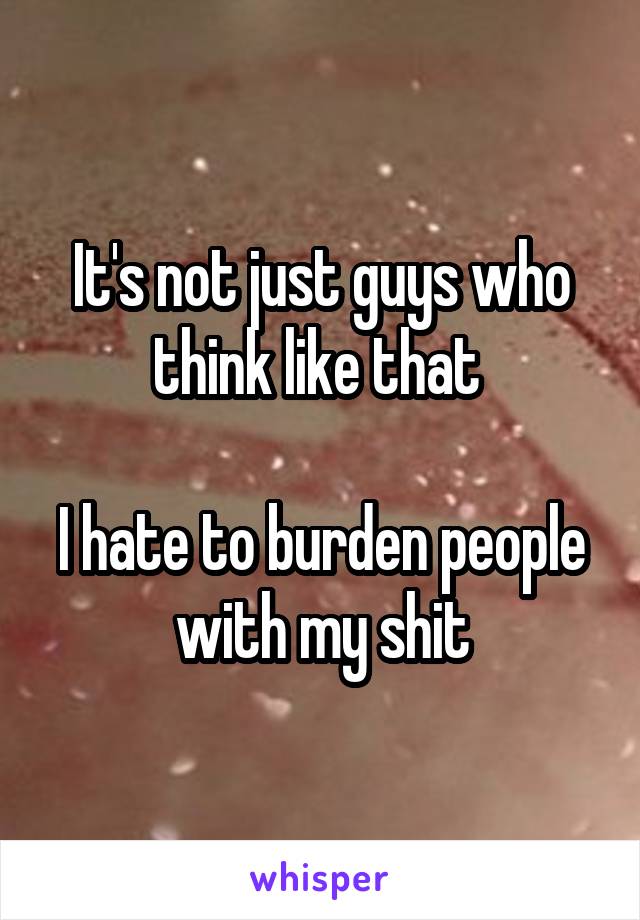It's not just guys who think like that 

I hate to burden people with my shit