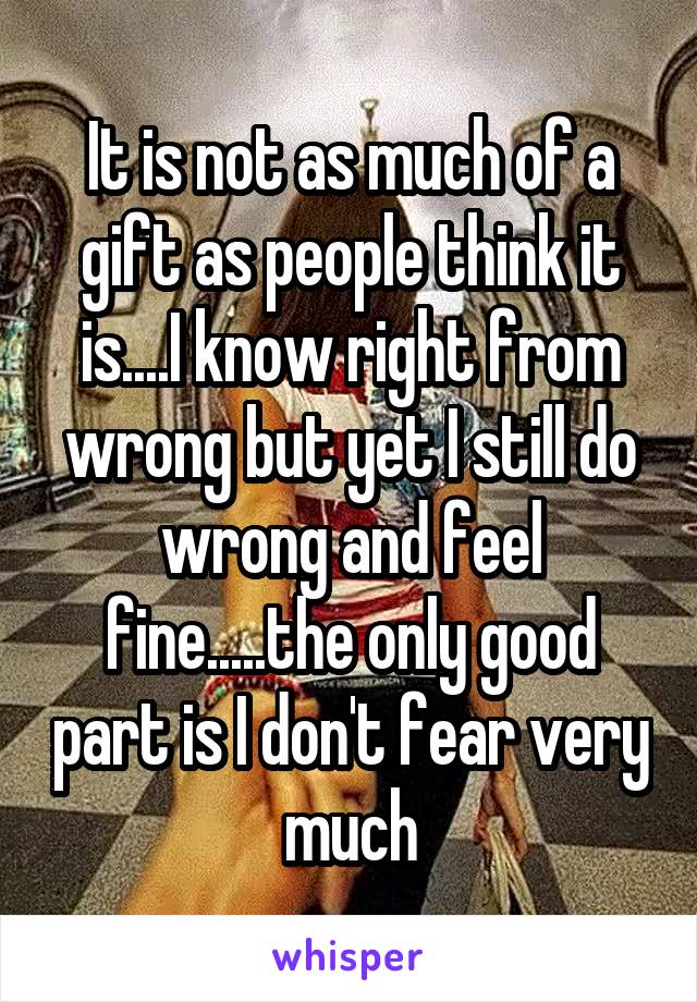 It is not as much of a gift as people think it is....I know right from wrong but yet I still do wrong and feel fine.....the only good part is I don't fear very much