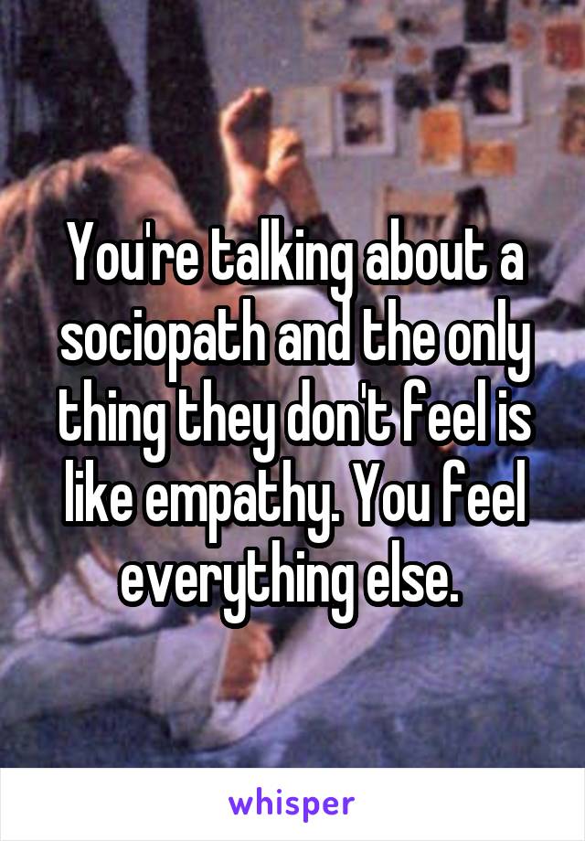 You're talking about a sociopath and the only thing they don't feel is like empathy. You feel everything else. 