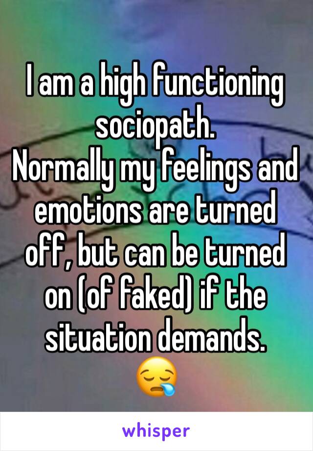 I am a high functioning sociopath.
Normally my feelings and emotions are turned off, but can be turned on (of faked) if the situation demands. 
😪