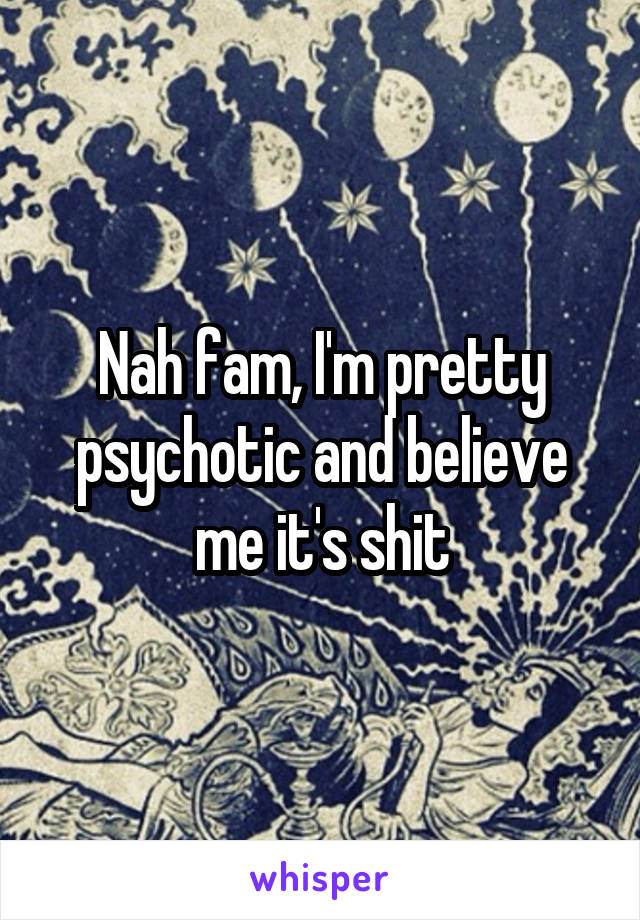 Nah fam, I'm pretty psychotic and believe me it's shit