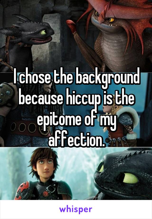 I chose the background because hiccup is the epitome of my affection.