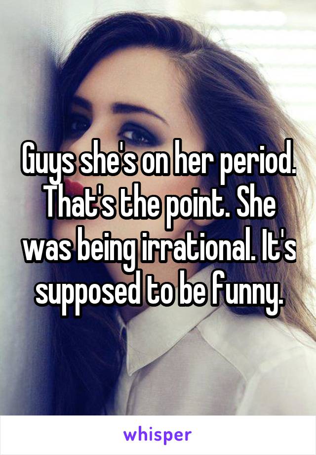 Guys she's on her period. That's the point. She was being irrational. It's supposed to be funny.