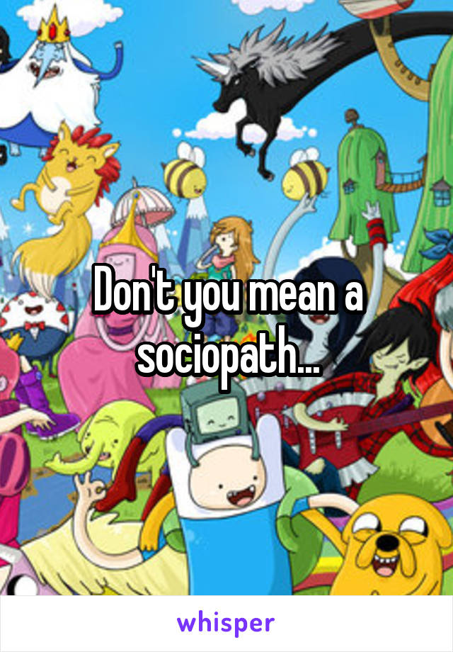 Don't you mean a sociopath...