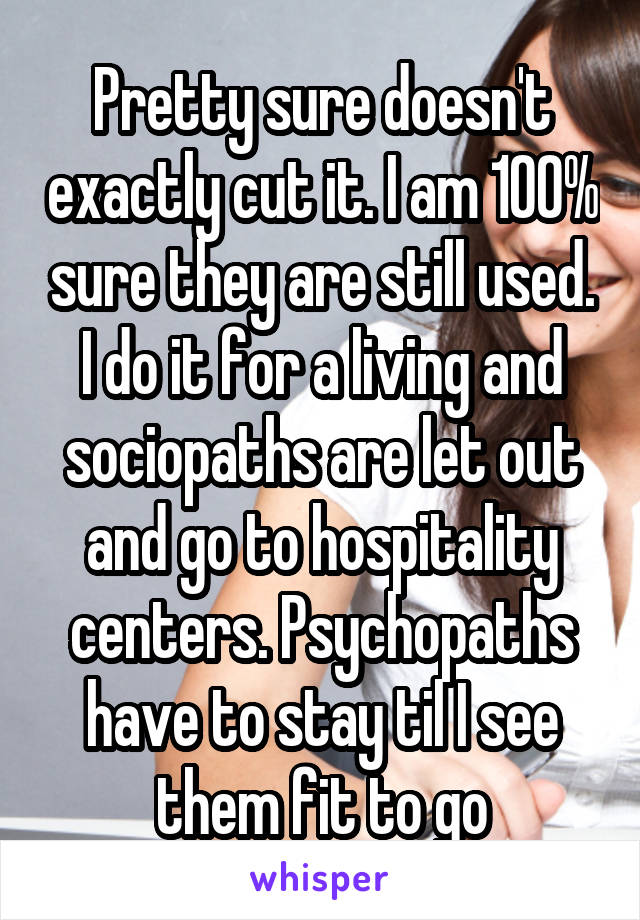 Pretty sure doesn't exactly cut it. I am 100% sure they are still used. I do it for a living and sociopaths are let out and go to hospitality centers. Psychopaths have to stay til I see them fit to go