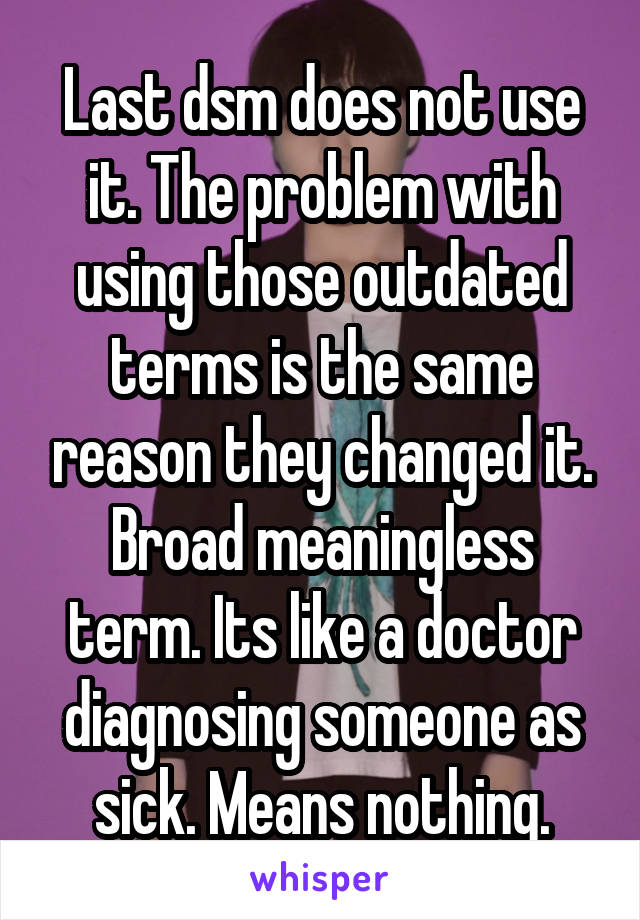 Last dsm does not use it. The problem with using those outdated terms is the same reason they changed it. Broad meaningless term. Its like a doctor diagnosing someone as sick. Means nothing.