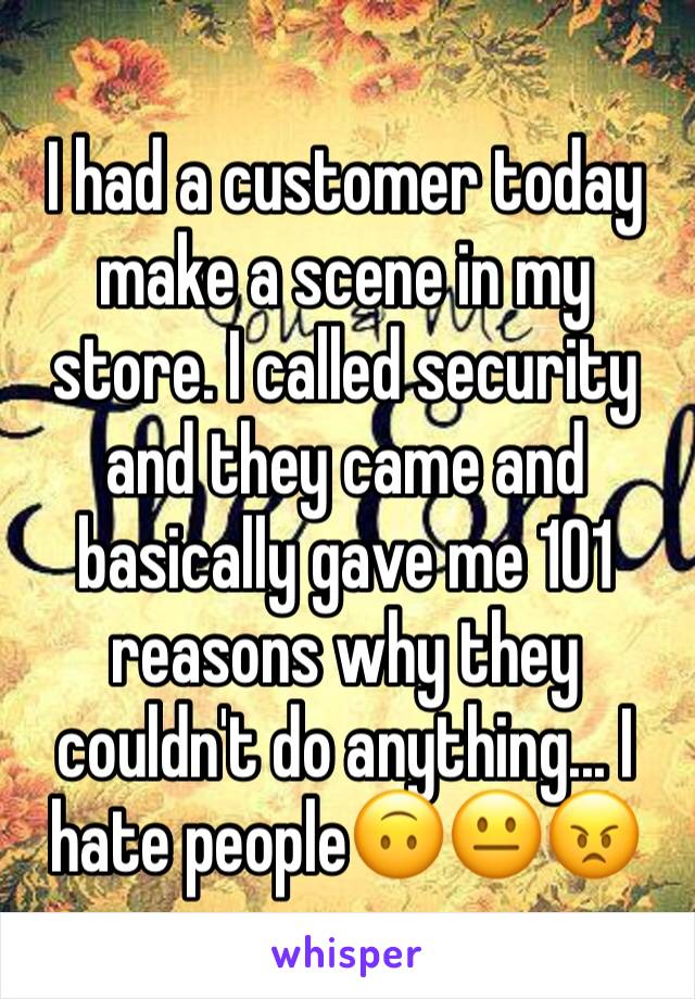 I had a customer today make a scene in my store. I called security and they came and basically gave me 101 reasons why they couldn't do anything... I hate people🙃😐😠