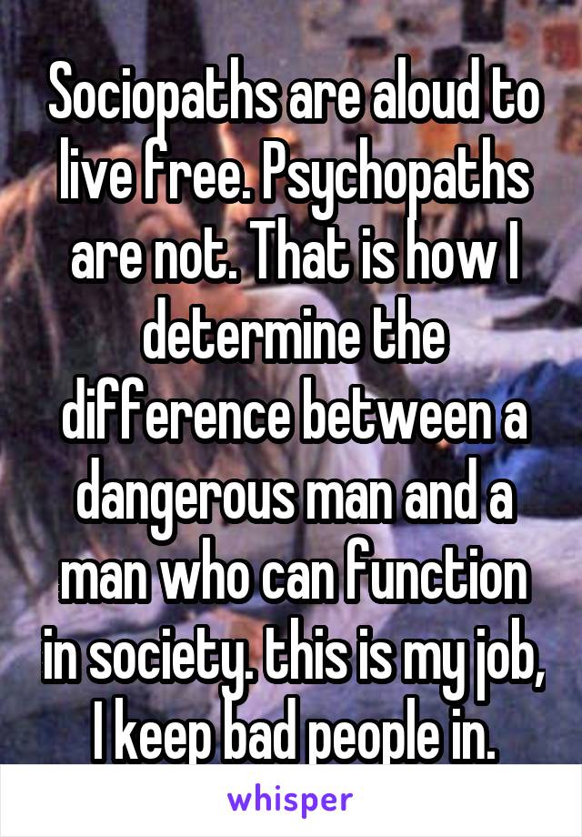 Sociopaths are aloud to live free. Psychopaths are not. That is how I determine the difference between a dangerous man and a man who can function in society. this is my job, I keep bad people in.