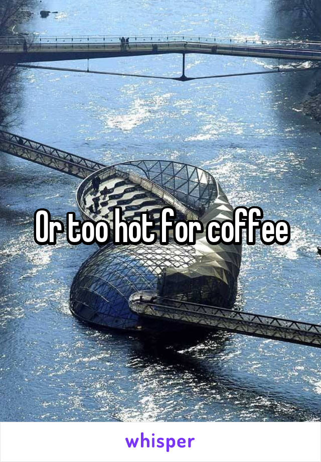 Or too hot for coffee