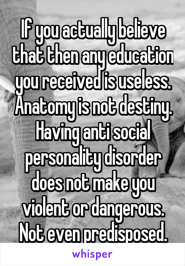 If you actually believe that then any education you received is useless. Anatomy is not destiny. Having anti social personality disorder does not make you violent or dangerous. Not even predisposed.