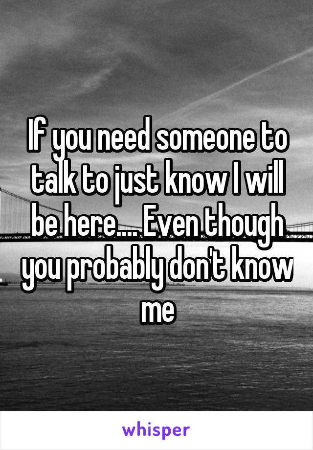 If you need someone to talk to just know I will be here.... Even though you probably don't know me