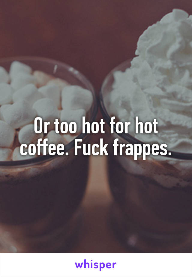 Or too hot for hot coffee. Fuck frappes.