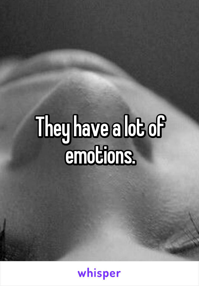 They have a lot of emotions.