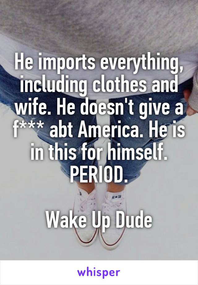 He imports everything, including clothes and wife. He doesn't give a f*** abt America. He is in this for himself. PERIOD.

Wake Up Dude