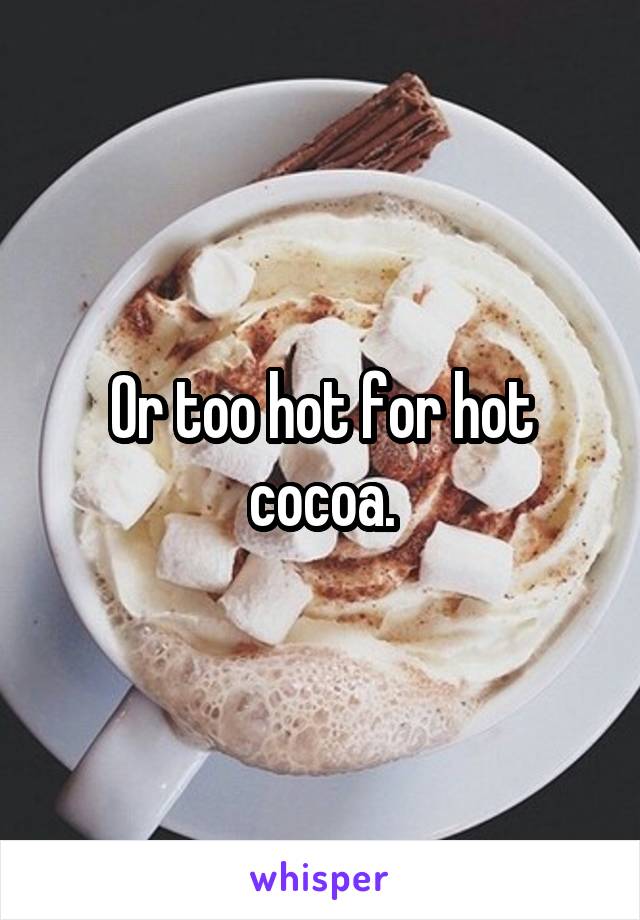 Or too hot for hot cocoa.