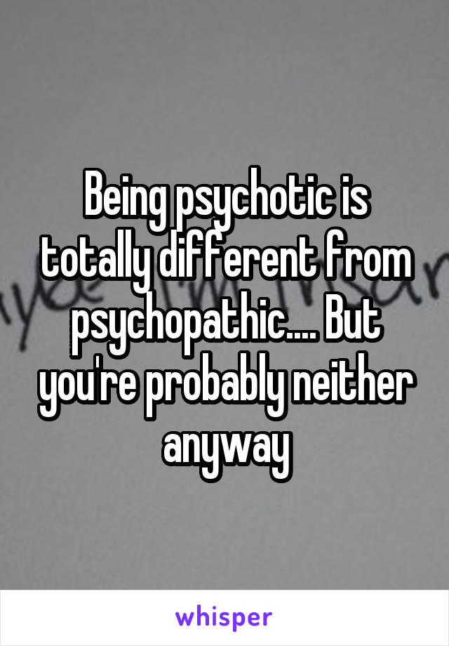 Being psychotic is totally different from psychopathic.... But you're probably neither anyway