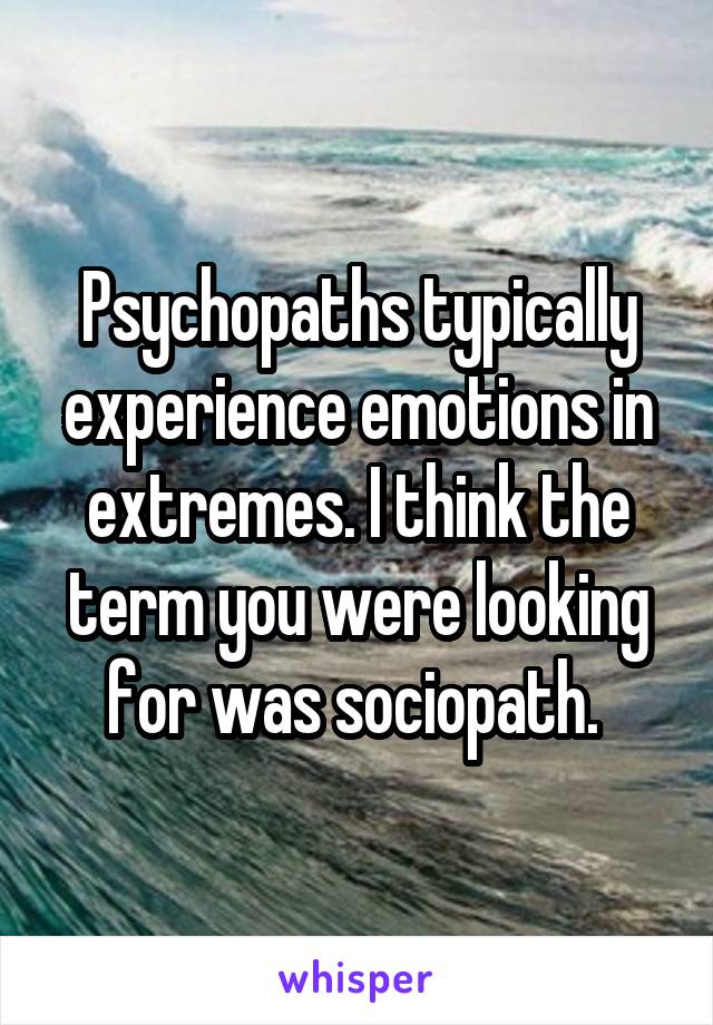 Psychopaths typically experience emotions in extremes. I think the term you were looking for was sociopath. 