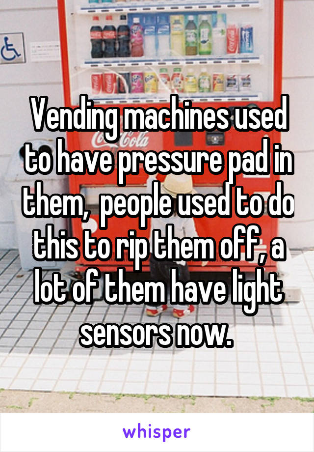 Vending machines used to have pressure pad in them,  people used to do this to rip them off, a lot of them have light sensors now. 