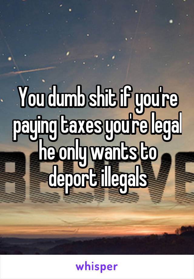 You dumb shit if you're paying taxes you're legal he only wants to deport illegals