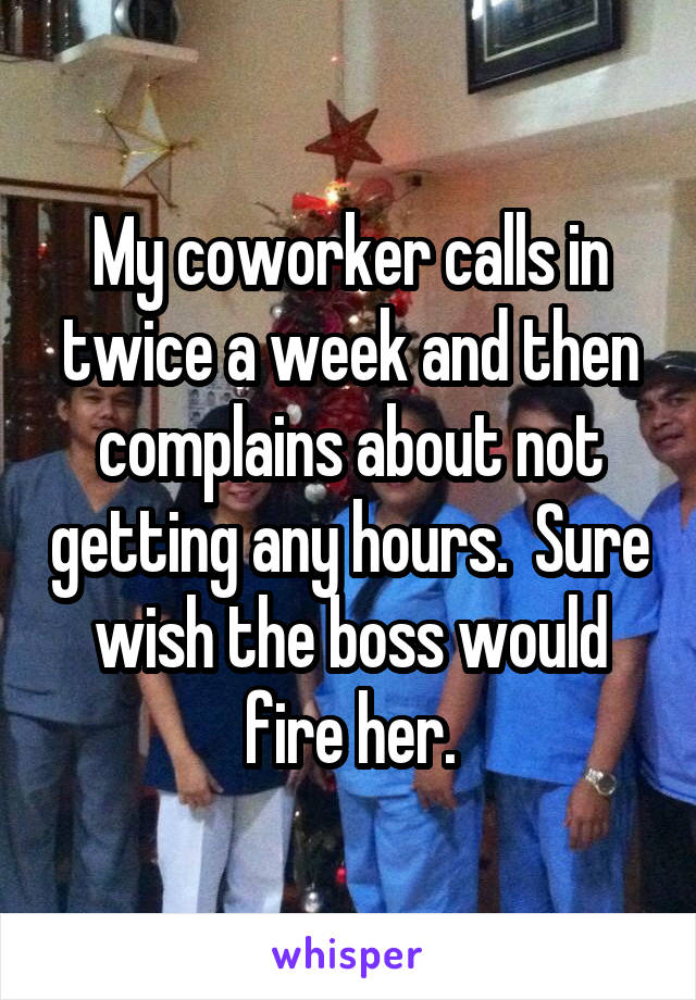 My coworker calls in twice a week and then complains about not getting any hours.  Sure wish the boss would fire her.